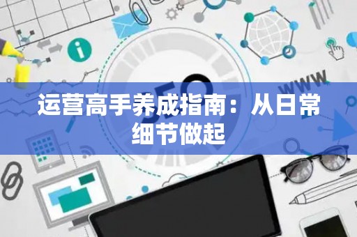 运营高手养成指南：从日常细节做起