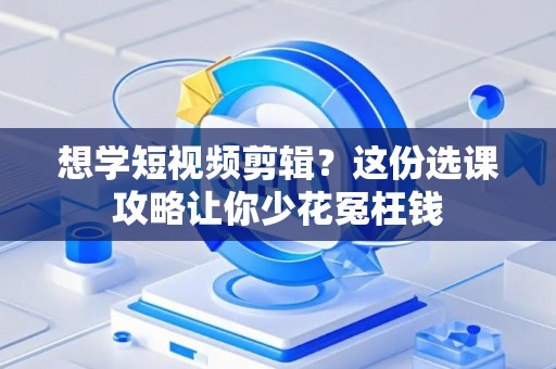 想学短视频剪辑？这份选课攻略让你少花冤枉钱